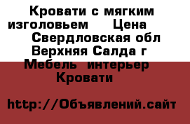 Кровати с мягким изголовьем ! › Цена ­ 4 060 - Свердловская обл., Верхняя Салда г. Мебель, интерьер » Кровати   